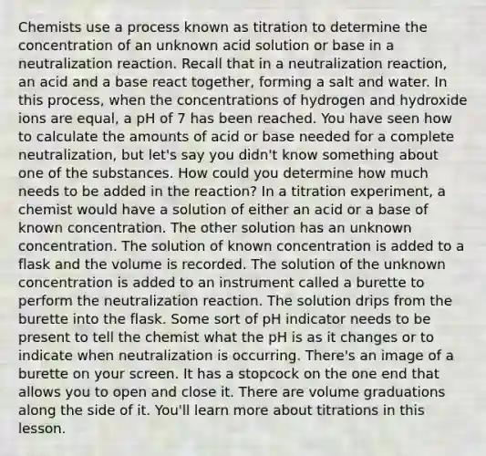 Chemists use a process known as titration to determine the concentration of an unknown acid solution or base in a neutralization reaction. Recall that in a neutralization reaction, an acid and a base react together, forming a salt and water. In this process, when the concentrations of hydrogen and hydroxide ions are equal, a pH of 7 has been reached. You have seen how to calculate the amounts of acid or base needed for a complete neutralization, but let's say you didn't know something about one of the substances. How could you determine how much needs to be added in the reaction? In a titration experiment, a chemist would have a solution of either an acid or a base of known concentration. The other solution has an unknown concentration. The solution of known concentration is added to a flask and the volume is recorded. The solution of the unknown concentration is added to an instrument called a burette to perform the neutralization reaction. The solution drips from the burette into the flask. Some sort of pH indicator needs to be present to tell the chemist what the pH is as it changes or to indicate when neutralization is occurring. There's an image of a burette on your screen. It has a stopcock on the one end that allows you to open and close it. There are volume graduations along the side of it. You'll learn more about titrations in this lesson.