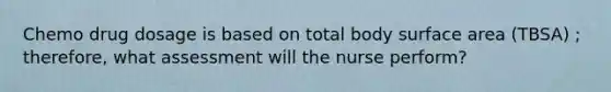 Chemo drug dosage is based on total body surface area (TBSA) ; therefore, what assessment will the nurse perform?