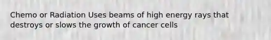 Chemo or Radiation Uses beams of high energy rays that destroys or slows the growth of cancer cells