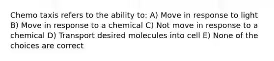 Chemo taxis refers to the ability to: A) Move in response to light B) Move in response to a chemical C) Not move in response to a chemical D) Transport desired molecules into cell E) None of the choices are correct