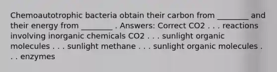 Chemoautotrophic bacteria obtain their carbon from ________ and their energy from ________ . Answers: Correct CO2 . . . reactions involving inorganic chemicals CO2 . . . sunlight organic molecules . . . sunlight methane . . . sunlight organic molecules . . . enzymes