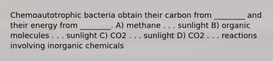 Chemoautotrophic bacteria obtain their carbon from ________ and their energy from ________. A) methane . . . sunlight B) organic molecules . . . sunlight C) CO2 . . . sunlight D) CO2 . . . reactions involving inorganic chemicals