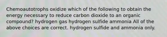 Chemoautotrophs oxidize which of the following to obtain the energy necessary to reduce carbon dioxide to an organic compound? hydrogen gas hydrogen sulfide ammonia All of the above choices are correct. hydrogen sulfide and ammonia only.