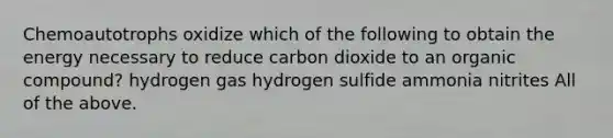 Chemoautotrophs oxidize which of the following to obtain the energy necessary to reduce carbon dioxide to an organic compound? hydrogen gas hydrogen sulfide ammonia nitrites All of the above.