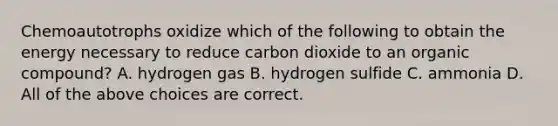 Chemoautotrophs oxidize which of the following to obtain the energy necessary to reduce carbon dioxide to an organic compound? A. hydrogen gas B. hydrogen sulfide C. ammonia D. All of the above choices are correct.