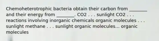 Chemoheterotrophic bacteria obtain their carbon from ________ and their energy from ________. CO2 . . . sunlight CO2 . . . reactions involving inorganic chemicals organic molecules . . . sunlight methane . . . sunlight organic molecules... organic molecules