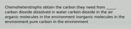 Chemoheterotrophs obtain the carbon they need from _____. carbon dioxide dissolved in water carbon dioxide in the air organic molecules in the environment inorganic molecules in the environment pure carbon in the environment