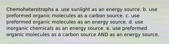 Chemoheterotrophs a. use sunlight as an energy source. b. use preformed organic molecules as a carbon source. c. use preformed organic molecules as an energy source. d. use inorganic chemicals as an energy source. e. use preformed organic molecules as a carbon source AND as an energy source.