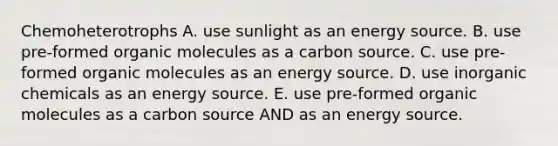 Chemoheterotrophs A. use sunlight as an energy source. B. use pre-formed <a href='https://www.questionai.com/knowledge/kjUwUacPFG-organic-molecules' class='anchor-knowledge'>organic molecules</a> as a carbon source. C. use pre-formed organic molecules as an energy source. D. use inorganic chemicals as an energy source. E. use pre-formed organic molecules as a carbon source AND as an energy source.