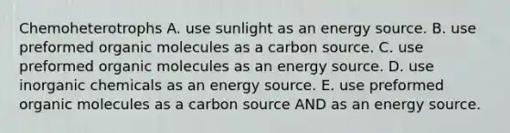 Chemoheterotrophs A. use sunlight as an energy source. B. use preformed organic molecules as a carbon source. C. use preformed organic molecules as an energy source. D. use inorganic chemicals as an energy source. E. use preformed organic molecules as a carbon source AND as an energy source.