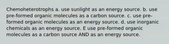 Chemoheterotrophs a. use sunlight as an energy source. b. use pre-formed organic molecules as a carbon source. c. use pre-formed organic molecules as an energy source. d. use inorganic chemicals as an energy source. E use pre-formed organic molecules as a carbon source AND as an energy source.