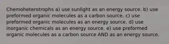 Chemoheterotrophs a) use sunlight as an energy source. b) use preformed <a href='https://www.questionai.com/knowledge/kjUwUacPFG-organic-molecules' class='anchor-knowledge'>organic molecules</a> as a carbon source. c) use preformed organic molecules as an energy source. d) use inorganic chemicals as an energy source. e) use preformed organic molecules as a carbon source AND as an energy source.