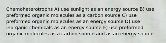 Chemoheterotrophs A) use sunlight as an energy source B) use preformed <a href='https://www.questionai.com/knowledge/kjUwUacPFG-organic-molecules' class='anchor-knowledge'>organic molecules</a> as a carbon source C) use preformed organic molecules as an energy source D) use inorganic chemicals as an energy source E) use preformed organic molecules as a carbon source and as an energy source