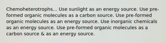 Chemoheterotrophs... Use sunlight as an energy source. Use pre-formed organic molecules as a carbon source. Use pre-formed organic molecules as an energy source. Use inorganic chemicals as an energy source. Use pre-formed organic molecules as a carbon source & as an energy source.