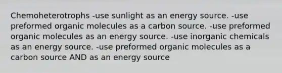 Chemoheterotrophs -use sunlight as an energy source. -use preformed organic molecules as a carbon source. -use preformed organic molecules as an energy source. -use inorganic chemicals as an energy source. -use preformed organic molecules as a carbon source AND as an energy source