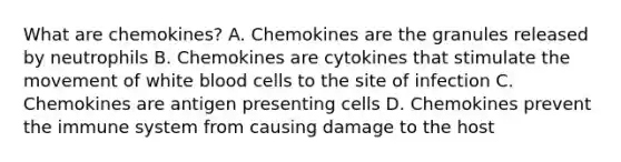 What are chemokines? A. Chemokines are the granules released by neutrophils B. Chemokines are cytokines that stimulate the movement of white blood cells to the site of infection C. Chemokines are antigen presenting cells D. Chemokines prevent the immune system from causing damage to the host