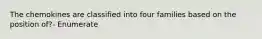 The chemokines are classified into four families based on the position of?- Enumerate