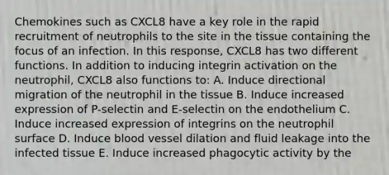 Chemokines such as CXCL8 have a key role in the rapid recruitment of neutrophils to the site in the tissue containing the focus of an infection. In this response, CXCL8 has two different functions. In addition to inducing integrin activation on the neutrophil, CXCL8 also functions to: A. Induce directional migration of the neutrophil in the tissue B. Induce increased expression of P-selectin and E-selectin on the endothelium C. Induce increased expression of integrins on the neutrophil surface D. Induce blood vessel dilation and fluid leakage into the infected tissue E. Induce increased phagocytic activity by the