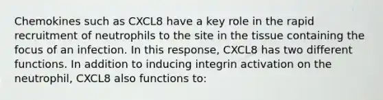 Chemokines such as CXCL8 have a key role in the rapid recruitment of neutrophils to the site in the tissue containing the focus of an infection. In this response, CXCL8 has two different functions. In addition to inducing integrin activation on the neutrophil, CXCL8 also functions to: