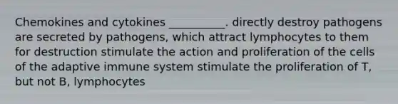 Chemokines and cytokines __________. directly destroy pathogens are secreted by pathogens, which attract lymphocytes to them for destruction stimulate the action and proliferation of the cells of the adaptive immune system stimulate the proliferation of T, but not B, lymphocytes