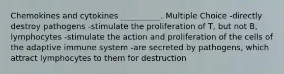 Chemokines and cytokines __________. Multiple Choice -directly destroy pathogens -stimulate the proliferation of T, but not B, lymphocytes -stimulate the action and proliferation of the cells of the adaptive immune system -are secreted by pathogens, which attract lymphocytes to them for destruction