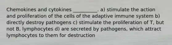 Chemokines and cytokines __________. a) stimulate the action and proliferation of the cells of the adaptive immune system b) directly destroy pathogens c) stimulate the proliferation of T, but not B, lymphocytes d) are secreted by pathogens, which attract lymphocytes to them for destruction