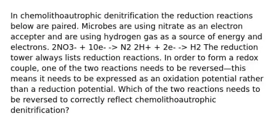 In chemolithoautrophic denitrification the reduction reactions below are paired. Microbes are using nitrate as an electron accepter and are using hydrogen gas as a source of energy and electrons. 2NO3- + 10e- -> N2 2H+ + 2e- -> H2 The reduction tower always lists reduction reactions. In order to form a redox couple, one of the two reactions needs to be reversed—this means it needs to be expressed as an oxidation potential rather than a reduction potential. Which of the two reactions needs to be reversed to correctly reflect chemolithoautrophic denitrification?