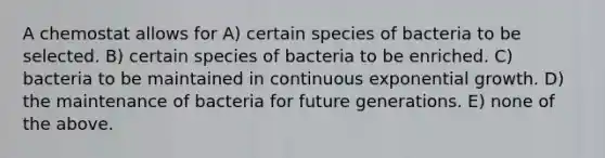 A chemostat allows for A) certain species of bacteria to be selected. B) certain species of bacteria to be enriched. C) bacteria to be maintained in continuous exponential growth. D) the maintenance of bacteria for future generations. E) none of the above.