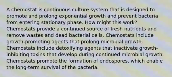 A chemostat is continuous culture system that is designed to promote and prolong exponential growth and prevent bacteria from entering stationary phase. How might this work? Chemostats provide a continued source of fresh nutrients and remove wastes and dead bacterial cells. Chemostats include growth-promoting agents that prolong microbial growth. Chemostats include detoxifying agents that inactivate growth-inhibiting toxins that develop during continued microbial growth. Chemostats promote the formation of endospores, which enable the long-term survival of the bacteria.