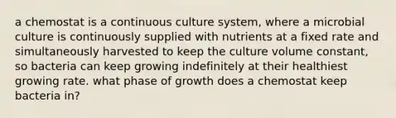 a chemostat is a continuous culture system, where a microbial culture is continuously supplied with nutrients at a fixed rate and simultaneously harvested to keep the culture volume constant, so bacteria can keep growing indefinitely at their healthiest growing rate. what phase of growth does a chemostat keep bacteria in?