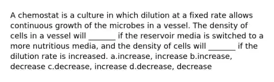 A chemostat is a culture in which dilution at a fixed rate allows continuous growth of the microbes in a vessel. The density of cells in a vessel will _______ if the reservoir media is switched to a more nutritious media, and the density of cells will _______ if the dilution rate is increased. a.increase, increase b.increase, decrease c.decrease, increase d.decrease, decrease