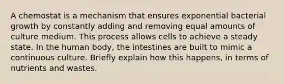 A chemostat is a mechanism that ensures exponential bacterial growth by constantly adding and removing equal amounts of culture medium. This process allows cells to achieve a steady state. In the human body, the intestines are built to mimic a continuous culture. Briefly explain how this happens, in terms of nutrients and wastes.