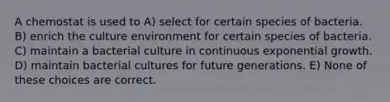 A chemostat is used to A) select for certain species of bacteria. B) enrich the culture environment for certain species of bacteria. C) maintain a bacterial culture in continuous exponential growth. D) maintain bacterial cultures for future generations. E) None of these choices are correct.