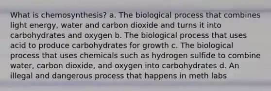 What is chemosynthesis? a. The biological process that combines light energy, water and carbon dioxide and turns it into carbohydrates and oxygen b. The biological process that uses acid to produce carbohydrates for growth c. The biological process that uses chemicals such as hydrogen sulfide to combine water, carbon dioxide, and oxygen into carbohydrates d. An illegal and dangerous process that happens in meth labs