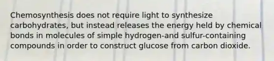 Chemosynthesis does not require light to synthesize carbohydrates, but instead releases the energy held by chemical bonds in molecules of simple hydrogen-and sulfur-containing compounds in order to construct glucose from carbon dioxide.