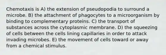 Chemotaxis is A) the extension of pseudopodia to surround a microbe. B) the attachment of phagocytes to a microorganism by binding to complementary proteins. C) the transport of substances across the cytoplasmic membrane. D) the squeezing of cells between the cells lining capillaries in order to attack invading microbes. E) the movement of cells toward or away from a chemical stimulus.