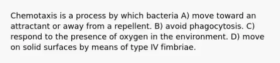 Chemotaxis is a process by which bacteria A) move toward an attractant or away from a repellent. B) avoid phagocytosis. C) respond to the presence of oxygen in the environment. D) move on solid surfaces by means of type IV fimbriae.