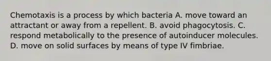 Chemotaxis is a process by which bacteria A. move toward an attractant or away from a repellent. B. avoid phagocytosis. C. respond metabolically to the presence of autoinducer molecules. D. move on solid surfaces by means of type IV fimbriae.