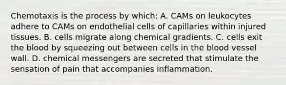 Chemotaxis is the process by which: A. CAMs on leukocytes adhere to CAMs on endothelial cells of capillaries within injured tissues. B. cells migrate along chemical gradients. C. cells exit the blood by squeezing out between cells in the blood vessel wall. D. chemical messengers are secreted that stimulate the sensation of pain that accompanies inflammation.