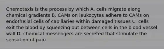 Chemotaxis is the process by which A. cells migrate along chemical gradients B. CAMs on leukocytes adhere to CAMs on endothelial cells of capillaries within damaged tissues C. cells exit the blood by squeezing out between cells in the blood vessel wall D. chemical messengers are secreted that stimulate the sensation of pain