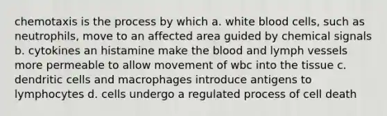 chemotaxis is the process by which a. white blood cells, such as neutrophils, move to an affected area guided by chemical signals b. cytokines an histamine make the blood and lymph vessels more permeable to allow movement of wbc into the tissue c. dendritic cells and macrophages introduce antigens to lymphocytes d. cells undergo a regulated process of cell death