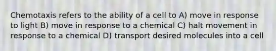 Chemotaxis refers to the ability of a cell to A) move in response to light B) move in response to a chemical C) halt movement in response to a chemical D) transport desired molecules into a cell