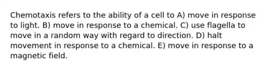 Chemotaxis refers to the ability of a cell to A) move in response to light. B) move in response to a chemical. C) use flagella to move in a random way with regard to direction. D) halt movement in response to a chemical. E) move in response to a magnetic field.