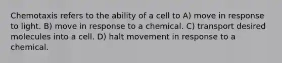 Chemotaxis refers to the ability of a cell to A) move in response to light. B) move in response to a chemical. C) transport desired molecules into a cell. D) halt movement in response to a chemical.