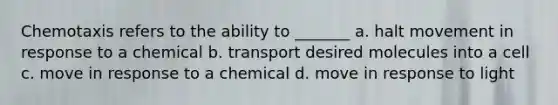 Chemotaxis refers to the ability to _______ a. halt movement in response to a chemical b. transport desired molecules into a cell c. move in response to a chemical d. move in response to light