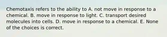 Chemotaxis refers to the ability to A. not move in response to a chemical. B. move in response to light. C. transport desired molecules into cells. D. move in response to a chemical. E. None of the choices is correct.