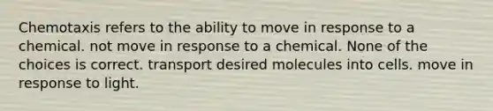 Chemotaxis refers to the ability to move in response to a chemical. not move in response to a chemical. None of the choices is correct. transport desired molecules into cells. move in response to light.