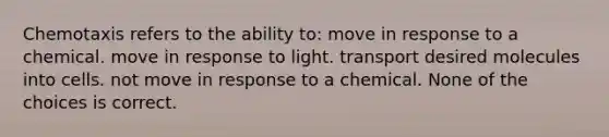 Chemotaxis refers to the ability to: move in response to a chemical. move in response to light. transport desired molecules into cells. not move in response to a chemical. None of the choices is correct.