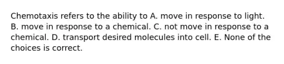 Chemotaxis refers to the ability to A. move in response to light. B. move in response to a chemical. C. not move in response to a chemical. D. transport desired molecules into cell. E. None of the choices is correct.