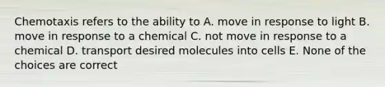 Chemotaxis refers to the ability to A. move in response to light B. move in response to a chemical C. not move in response to a chemical D. transport desired molecules into cells E. None of the choices are correct